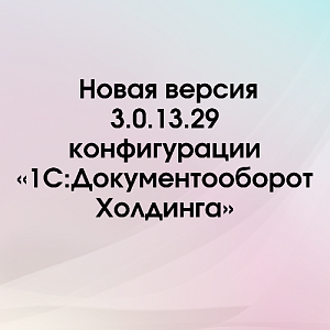 Новая версия 3.0.13.29 конфигурации «1С:Документооборот Холдинга»